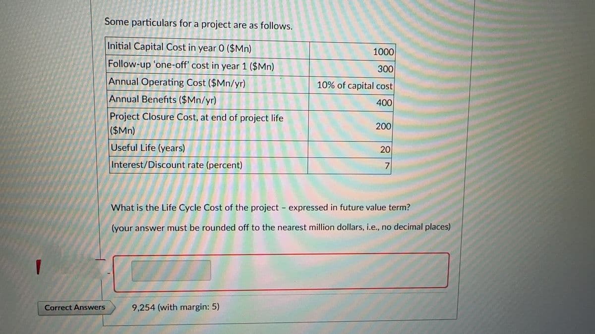 Some particulars for a project are as follows.
Initial Capital Cost in year 0 ($Mn)
Follow-up 'one-off' cost in year 1 ($Mn)
Annual Operating Cost ($Mn/yr)
Annual Benefits ($Mn/yr)
Project Closure Cost, at end of project life
($Mn)
Useful Life (years)
Interest/Discount rate (percent)
Correct Answers
1000
300
10% of capital cost
400
9,254 (with margin: 5)
200
20
7
What is the Life Cycle Cost of the project - expressed in future value term?
(your answer must be rounded off to the nearest million dollars, i.e., no decimal places)