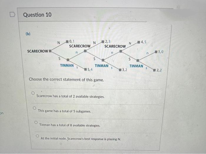 on
Question 10
(b)
SCARECROW
N 10,1
S
SCARECROW
TINMAN
n
15,4
N
2,3
SCARECROW
TINMAN
Choose the correct statement of this game.
This game has a total of 5 subgames..
Scarecrow has a total of 2 available strategies.
Tinman has a total of 8 available strategies.
n
13,2
At the initial node. Scarecrow's best response is playing N.
N
S
14,5
TINMAN
n
S
11,0
12,2