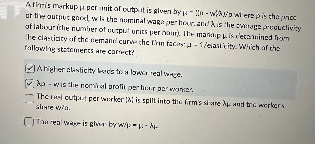 A firm's markup μ per unit of output is given by u = ((p - w/A)/p where p is the price
of the output good, w is the nominal wage per hour, and λ is the average productivity
of labour (the number of output units per hour). The markup u is determined from
the elasticity of the demand curve the firm faces: μ = 1/elasticity. Which of the
following statements are correct?
A higher elasticity leads to a lower real wage.
Ap - w is the nominal profit per hour per worker.
The real output per worker (A) is split into the firm's share Au and the worker's
share w/p.
The real wage is given by w/p = μ - λμ.