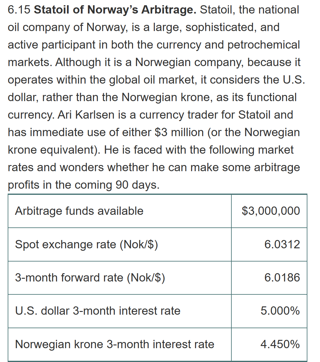 6.15 Statoil of Norway's Arbitrage. Statoil, the national
oil company of Norway, is a large, sophisticated, and
active participant in both the currency and petrochemical
markets. Although it is a Norwegian company, because it
operates within the global oil market, it considers the U.S.
dollar, rather than the Norwegian krone, as its functional
currency. Ari Karlsen is a currency trader for Statoil and
has immediate use of either $3 million (or the Norwegian
krone equivalent). He is faced with the following market
rates and wonders whether he can make some arbitrage
profits in the coming 90 days.
Arbitrage funds available
Spot exchange rate (Nok/$)
3-month forward rate (Nok/$)
U.S. dollar 3-month interest rate
Norwegian krone 3-month interest rate
$3,000,000
6.0312
6.0186
5.000%
4.450%