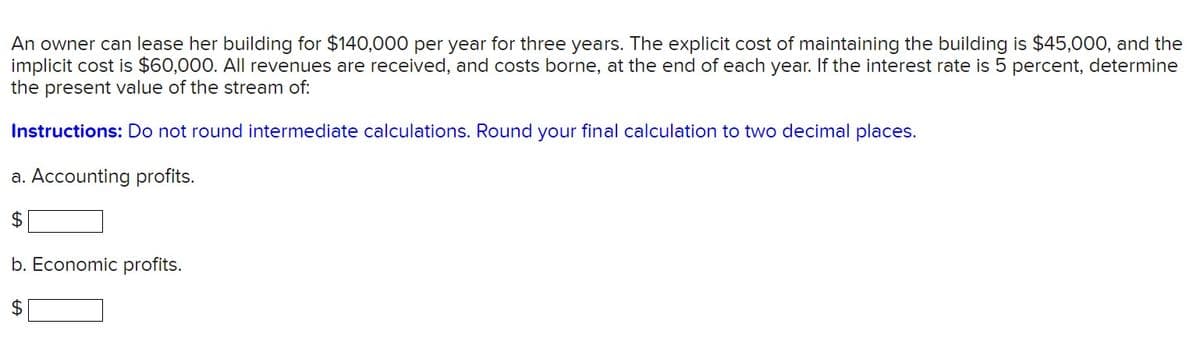 An owner can lease her building for $140,000 per year for three years. The explicit cost of maintaining the building is $45,000, and the
implicit cost is $60,000. All revenues are received, and costs borne, at the end of each year. If the interest rate is 5 percent, determine
the present value of the stream of:
Instructions: Do not round intermediate calculations. Round your final calculation to two decimal places.
a. Accounting profits.
$
b. Economic profits.
$