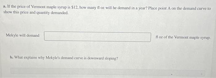 a. If the price of Vermont maple syrup is $12, how many fl oz will he demand in a year? Place point A on the demand curve to
show this price and quantity demanded.
Mekyle will demand
b. What explains why Mekyle's demand curve is downward sloping?
fl oz of the Vermont maple syrup.