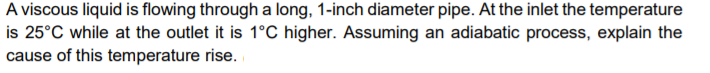 A viscous liquid is flowing through a long, 1-inch diameter pipe. At the inlet the temperature
is 25°C while at the outlet it is 1°C higher. Assuming an adiabatic process, explain the
cause of this temperature rise.
