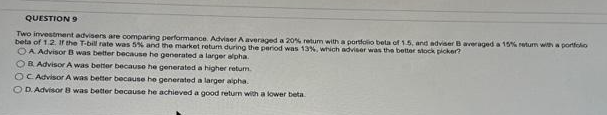 QUESTION 9
Two investment advisers are comparing performance. Adviser A averaged a 20% retum with a portfolio beta of 1.5, and adviser B averaged a 15% return with a portfolio
beta of 1.2. If the T-bill rate was 5% and the market retum during the period was 13%, which adviser was the better stock picker?
OA Advisor B was better because he generated a larger alpha.
OB Advisor A was better because he generated a higher return.
OC Advisor A was better because he generated a larger alpha.
OD. Advisor 8 was better because he achieved a good return with a lower beta