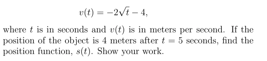 v(t) = -2vi – 4,
||
where t is in seconds and v(t) is in meters per second. If the
position of the object is 4 meters after t =
position function, s(t). Show your work.
: 5 seconds, find the
