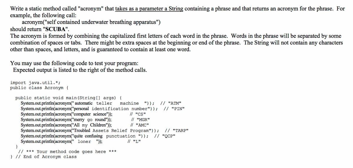 Write a static method called "acronym" that takes as a parameter a String containing a phrase and that returns an acronym for the phrase. For
example, the following call:
acronym("self contained underwater breathing apparatus")
should return "SCUBA".
The acronym is formed by combining the capitalized first letters of each word in the phrase. Words in the phrase will be separated by some
combination of spaces or tabs. There might be extra spaces at the beginning or end of the phrase. The String will not contain any characters
other than spaces, and letters, and is guaranteed to contain at least one word.
You may use the following code to test your program:
Expected output is listed to the right of the method calls.
import java.util.*;
public class Acronym {
public static void main (String [] args) {
System.out.println(acronym(" automatic teller
System.out.println(acronym("personal identification number"));
System.out.println(acronym("computer science");
System.out.println(acronym("merry go round"));
System.out.println(acronym("All my Children"));
System.out.println(acronym("Troubled Assets Relief Program"));
System.out.println(acronym("quite confusing punctuation "));
System.out.println(acronym(" loner
}
// *** Your method code goes here ***
} // End of Acronym class
// "ATM"
// "PIN"
machine
"));
// "CS"
// "MGR"
// "AMC"
// "TARP"
// "QCP"
");
// "L"
