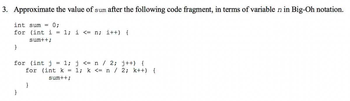 3. Approximate the value of sum after the following code fragment, in terms of variable n in Big-Oh notation.
int sum
0;
for (int i
1;
i <= n; i++) {
sum++;
}
for (int j :
for (int k =
1; j <= n / 2; j++) {
1; k <= n / 2; k++) {
sum++;
}
}
