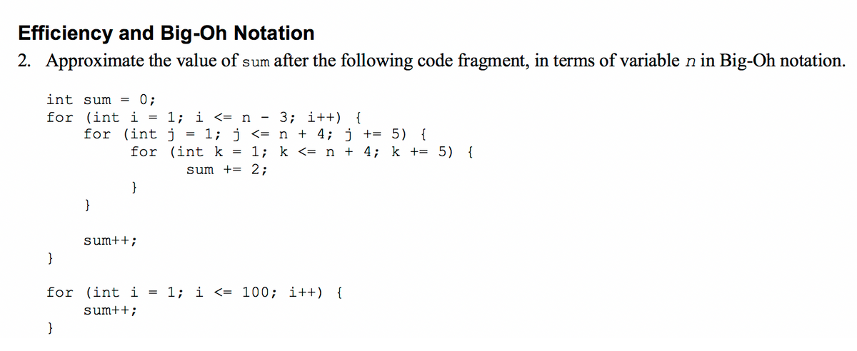 Efficiency and Big-Oh Notation
2. Approximate the value of sum after the following code fragment, in terms of variable n in Big-Oh notation.
int sum = 0;
for (int i
for (int j
1; i <= n
1; j <= n + 4; j += 5) {
3; i++)
{
for (int k
1; k <= n + 4; k += 5) {
sum += 2;
}
sum++;
}
for (int i
1; i <= 100; i++) {
sum++;
}
