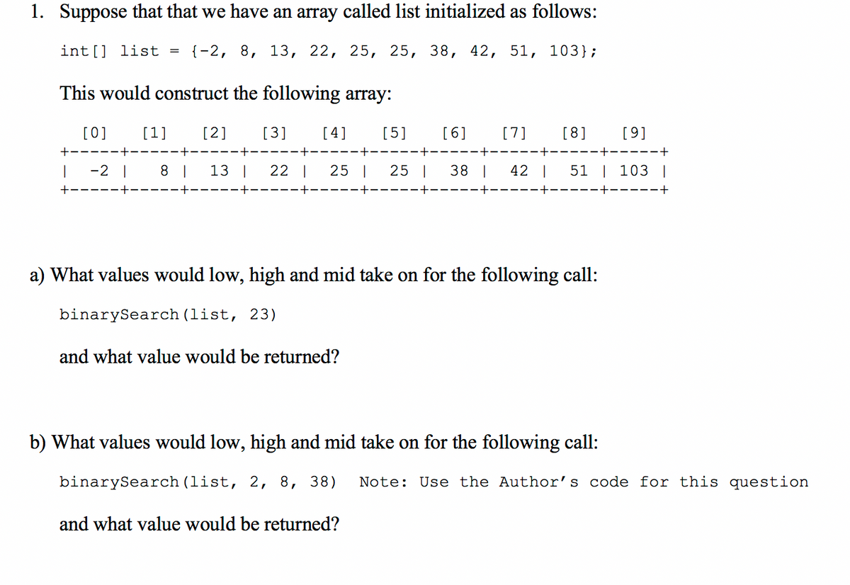 1. Suppose that that we have an array called list initialized as follows:
int [] list = {-2, 8, 13, 22, 25, 25, 38, 42, 51, 103};
This would construct the following array:
[0]
[1]
[2]
[3]
[4]
[5]
[6]
[7]
[8]
[9]
+-
--+
-2 |
8 |
13 |
22 |
25 |
25 |
38 |
42 |
51 | 103 |
+
a) What values would low, high and mid take on for the following call:
binarySearch (list, 23)
and what value would be returned?
b) What values would low, high and mid take on for the following call:
binarySearch (list, 2, 8, 38)
Note: Use the Author's code for this question
and what value would be returned?
