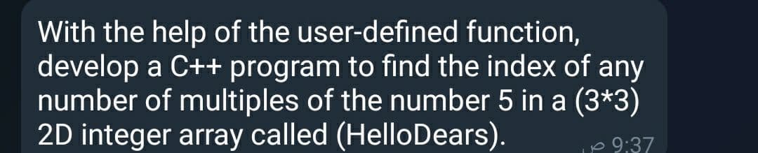 With the help of the user-defined function,
develop a C++ program to find the index of any
number of multiples of the number 5 in a (3*3)
2D integer array called (HelloDears).
p 9:37
