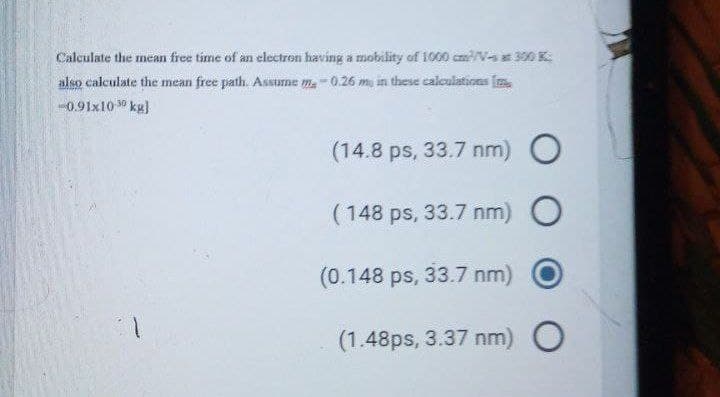 Calculate the mean free time of an electron having a mobility of 1900 cm/V- 300 K
also calculate the mean free path. Assune m.-0.26 m, an these caloulations (m
0.91x10 30 kg)
(14.8 ps, 33.7 nm) O
(148 ps, 33.7 nm) O
(0.148 ps, 33.7 nm)
(1.48ps, 3.37 nm) O
