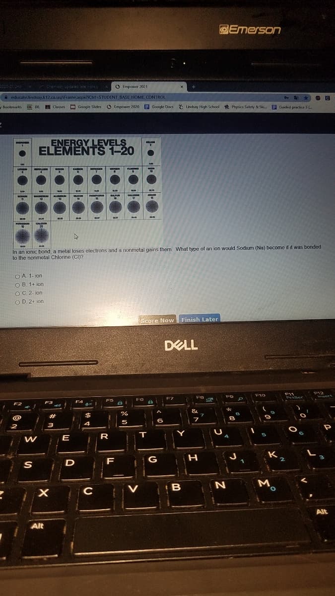 DEmerson
Chensan updaes lsteork
O Fmpower 2021
A educate.lindsay.k12.ca.urs/iFrame.aspx?iCtl=STUDENT_BASE HOME CONTROL
Boolmarks
E IXL
Classes
O Google Slides
O Empower 2020 E
E Google Docs t Lindsay High School R Physics Safety & Ski. E Guided practice 3 (.
ENERGY LEVELS
ELEMENTS 1-20
CAON
AUR M
CALOM
20
In an ionic bond, a metal loses electrons and a nonmetal gains them. What type of an ion would Sodium (Na) become if it was bonded
to the nonmetal Chlorine (CI)?
O A. 1- ion
O B. 1+ ion
OC. 2- ion
O D. 2+ ion
Score Now Finish Later
DELL
F12
F11
PriScr
F10
eert
FB
F6
F7
F4
&
@
#
%24
6
E
R
T
K
2
D
F
G
M.
C
Alt
Alt
