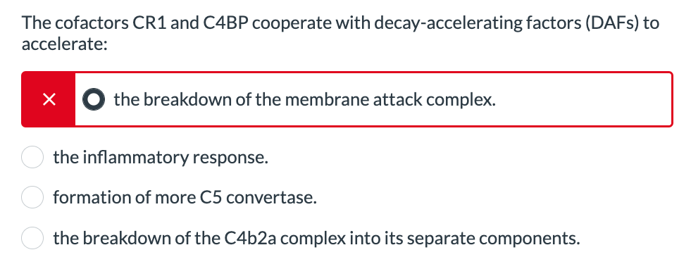 The cofactors CR1 and C4BP cooperate with decay-accelerating factors (DAFs) to
accelerate:
×
the breakdown of the membrane attack complex.
the inflammatory response.
formation of more C5 convertase.
the breakdown of the C4b2a complex into its separate components.