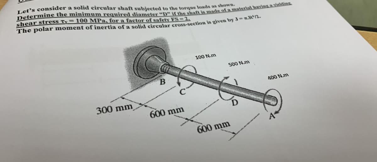 Let's consider a solid circular shaft subjected to the torque loads as shown
Determine the minimum required diameter "D" if the shaft is made of a material having a yielding
shear stress Ty = 100 MPa, for a factor of safety FS = 2.
The polar moment of inertia of a solid circular cross-section is given by Jr.R¹/2.
300 mm
B
600 mm
100 N.m
500 N.m
600 mm
400 N.m