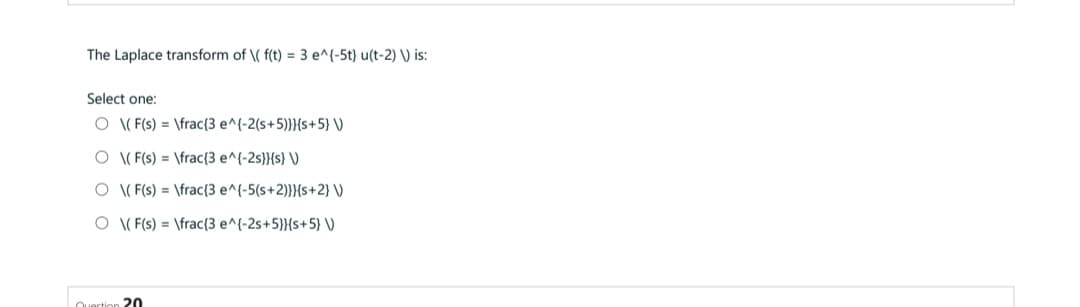 The Laplace transform of \( f(t) = 3 e^{-5t) u(t-2) \) is:
Select one:
O (F(s) = \frac{3 e^(-2(s+5)}}{s+5}\)
O\(F(s)\frac{3 e^(-2s}}{s} V
O \(F(s) = \frac{3 e^(-5(s+2)}}{s+2}\)
O\(F(s) = \frac{3 e^(-2s+5}}{s+5) V)
20