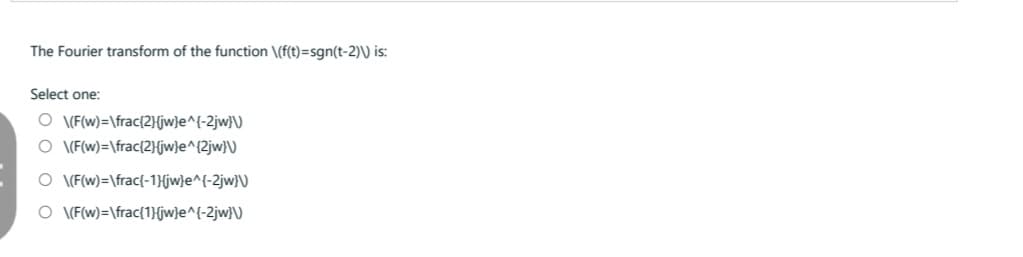 The Fourier transform of the function \(f(t)=sgn(t-2)\) is:
Select one:
O \(F(w)=\frac{2}(jw)e^{-2jw}\)
O \(F(w)=\frac{2}{jw}e^{2jw}\)
O \(F(w)=\frac{-1}{jw}e^{-2jw}\)
O \(F(w)=\frac{1}{jw}e^{-2jw}\)