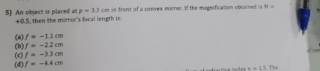 5) An object is placed at p = 3.3 cm in front of a convex mirror. If the magnification obtained is M =
+0.5, then the mirror's focal length is:
(a) f = -1.1 cm
(b) f =
-2.2 cm
(c) f =
-3.3 cm
(d) f = -4.4 cm
of refractive index n = 1.5. The