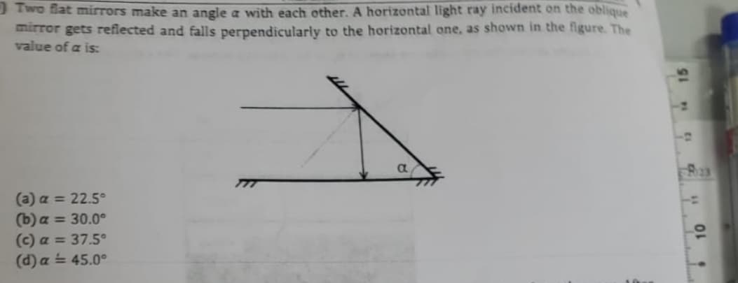 Two flat mirrors make an angle a with each other. A horizontal light ray incident on the oblique
mirror gets reflected and falls perpendicularly to the horizontal one, as shown in the figure. The
value of a is:
(a) a = 22.5°
(b) a = 30.0⁰°
(c) a = 37.5°
(d) a = 45.0°
011
10
T
6