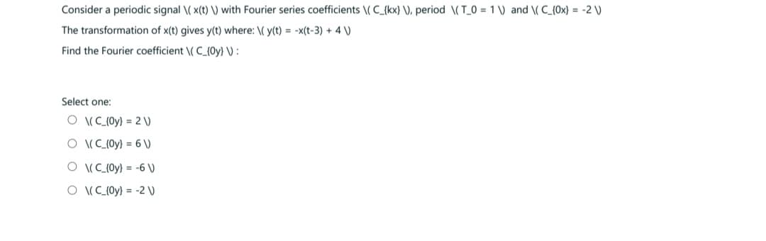 Consider a periodic signal \(x(t) \) with Fourier series coefficients \(C_{kx} \), period \(T_0= 1) and \(C_{0x) = -2 V
The transformation of x(t) gives y(t) where: \(y(t) = -x(t-3) + 4 \)
Find the Fourier coefficient \(C_(Oy) V:
Select one:
O \(C_(Oy) = 2V)
O \(C_(Oy) = 6 \)
(C_(0y) = -6 \)
(C_(Oy) = -2 V)
O
O