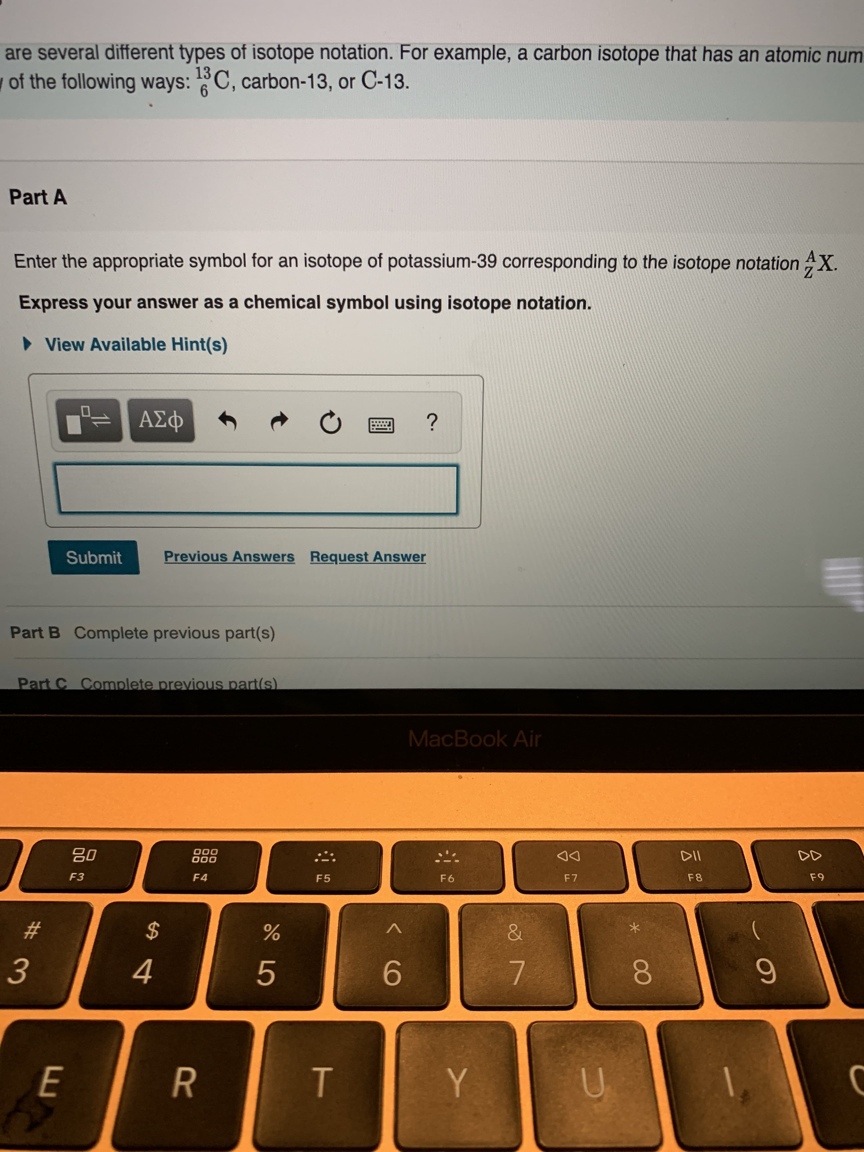 are several different types of isotope notation. For example, a carbon isotope that has an atomic num
of the following ways:C, carbon-13, or C-13.
13
6
Part A
Enter the appropriate symbol for an isotope of potassium-39 corresponding to the isotope notation AX.
Express your answer as a chemical symbol using isotope notation.
View Available Hint(s)
A D
?
Previous Answers
Request Answer
Submit
Part B Complete previous part(s)
Part C Complete previous part(s)
MacBook Air
go
000
000
DD
DII
F3
F 6
F9
F4
F7
F8
F 5
$
#
3
4
6
7
E
R
Y
T
U
N
t
LO
