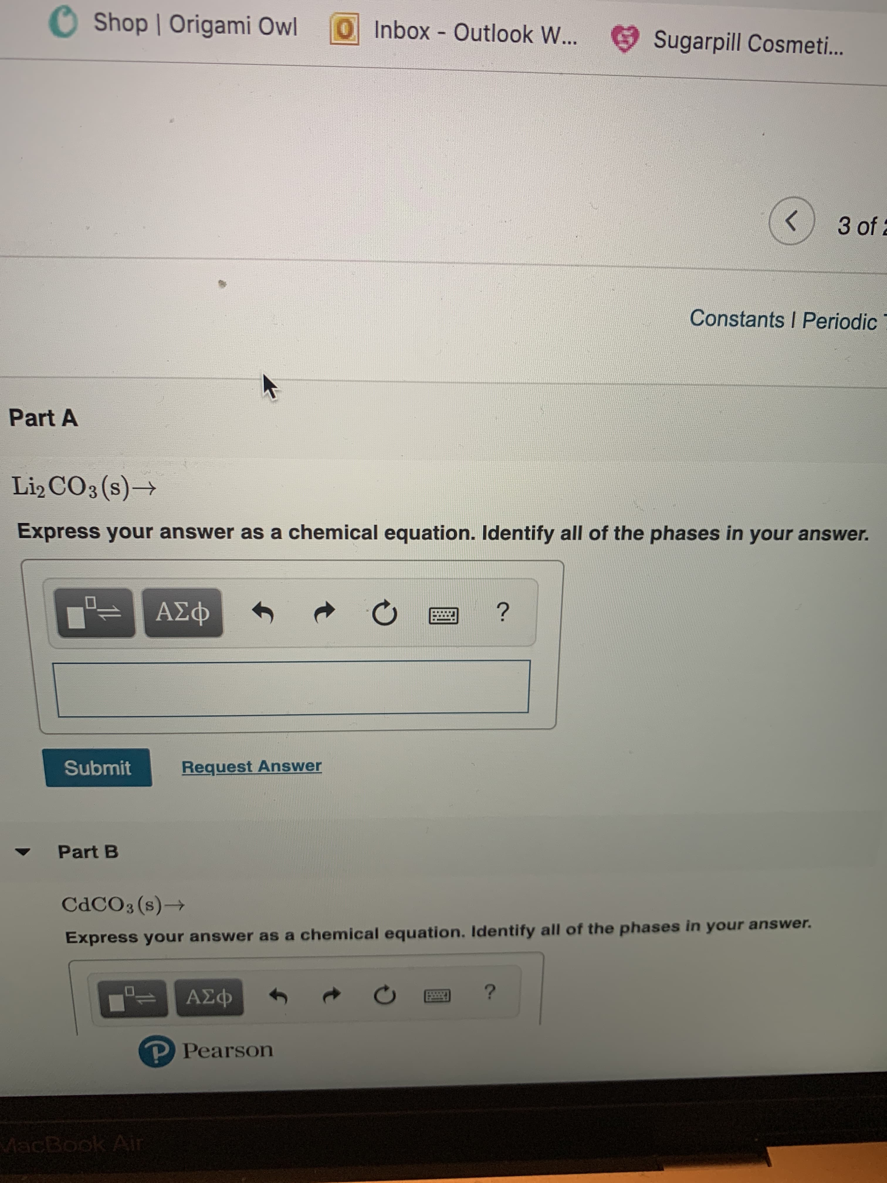 Shop Origami Owl
O Inbox Outlook W...
Sugarpill Cosmet..
3 of
Constants I Periodic
Part A
Li2 CO3(s)-
Express your answer as a chemical equation. Identify all of the phases in your answer.
ΑΣφ
?
Submit
Request Answer
Part B
CDCO3 (s)
Express your answer as a chemical equation. Identify all of the phases in your answer.
?
AEp
-ΑΣΦ
P Pearson
MacBook Air
t
