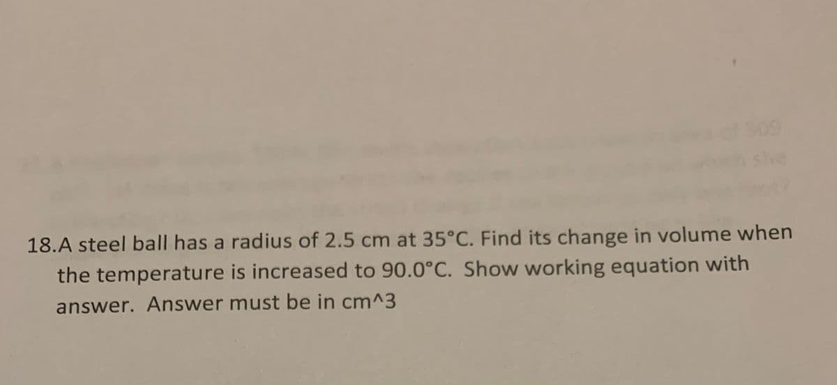 she
18.A steel ball has a radius of 2.5 cm at 35°C. Find its change in volume when
the temperature is increased to 90.0°C. Show working equation with
answer. Answer must be in cm^3
