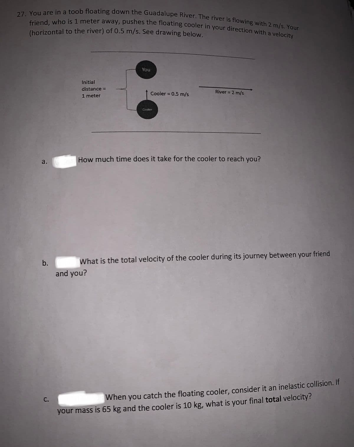 27. You are in a toob floating down the Guadalupe River. The river is flowing with 2 m/s. Your
friend, who is 1 meter away, pushes the floating cooler in your direction with a velocity
(horizontal to the river) of 0.5 m/s. See drawing below
You
Initial
distance =
Cooler = 0.5 m/s
River = 2 m/s
1 meter
Cooter
How much time does it take for the cooler to reach you?
b.
What is the total velocity of the cooler during its journey between your friend
and you?
When
catch the floating cooler, consider it an inelastic collision. If
С.
you
your mass is 65 kg and the cooler is 10 kg, what is your final total velocity?
a.
