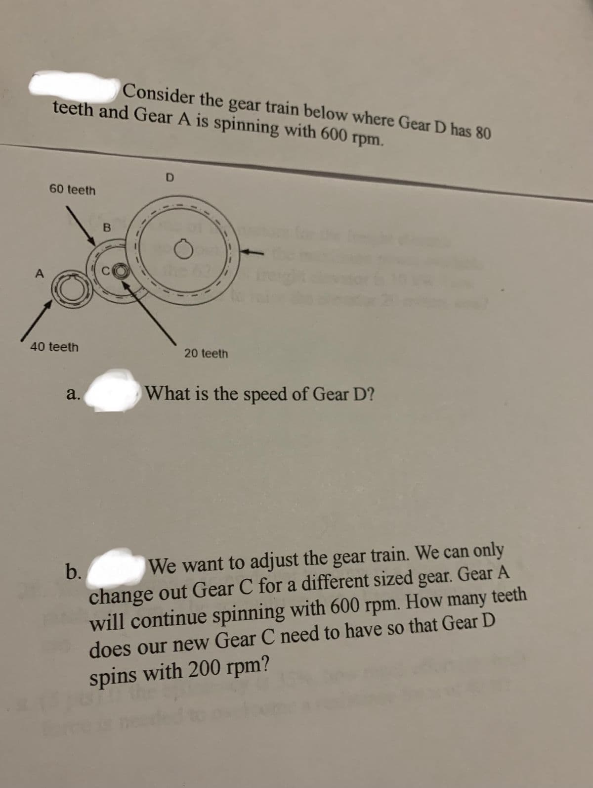 Consider the gear train below where Gear D has 80
teeth and Gear A is spinning with 600 rpm.
D
60 teeth
the
A
40 teeth
20 teeth
a.
What is the speed of Gear D?
We want to adjust the gear train. We can only
change out Gear C for a different sized gear. Gear A
will continue spinning with 600
does our new Gear C need to have so that Gear D
b.
How
many teeth
rpm.
spins with 200 rpm?
B.
