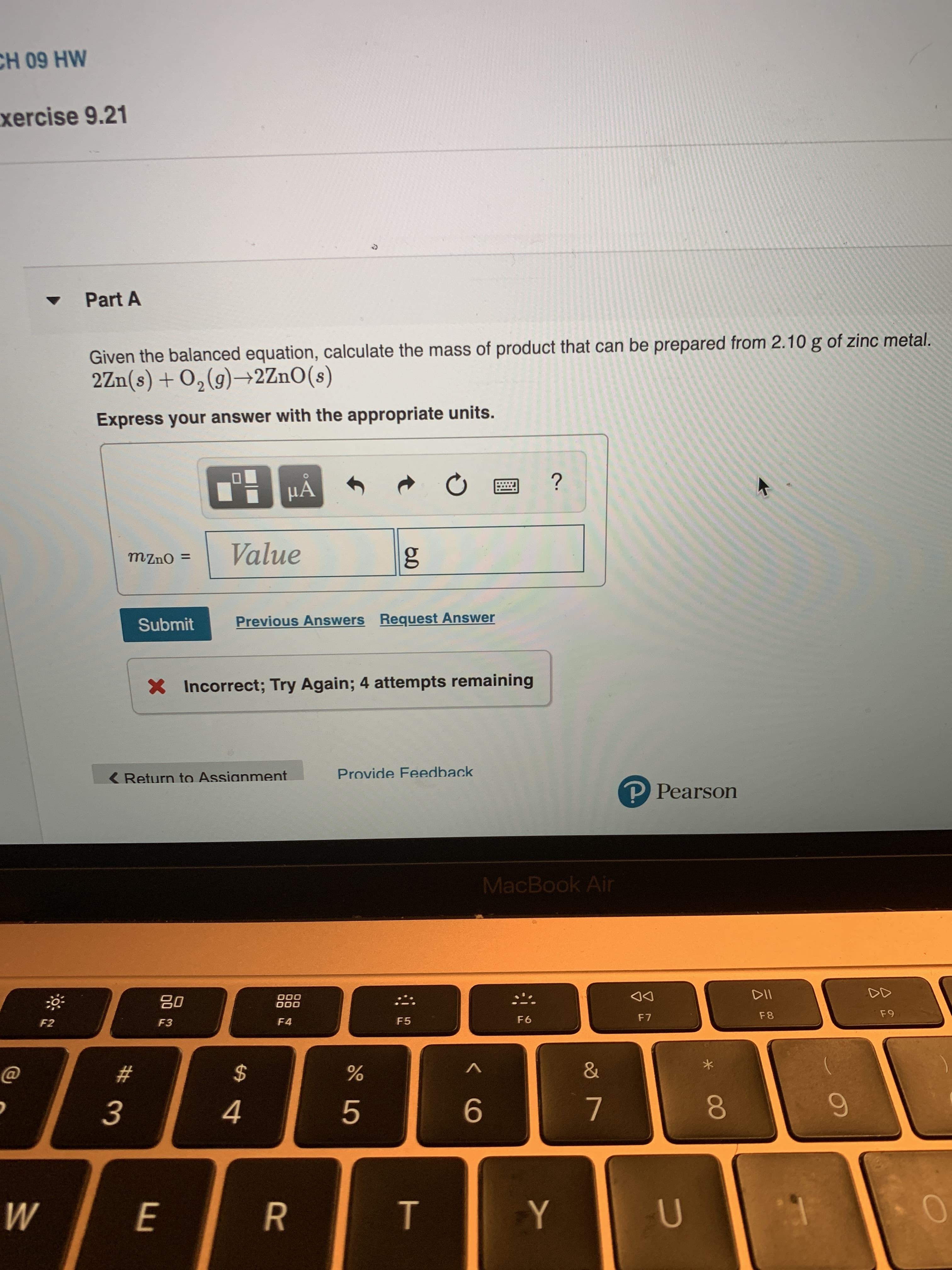 CH 09 HW
xercise 9.21
Part A
Given the balanced equation, calculate the mass of product that can be prepared from 2.10 g of zinc metal.
2Zn(s)+02(g)2 ZnO (s)
S
Express your answer with the appropriate units.
?
Value
g
mzno =
Previous Answers Request Answer
Submit
X Incorrect; Try Again; 4 attempts remaining
Provide Feedback
Return to Assianment
P Pearson
MacBook Air
DII
000
O00
F 9
F8
F7
F6
F5
F4
F3
F2
&
$
4
5
U
Y
W
E
CO
< CO
T
LO
** 3
