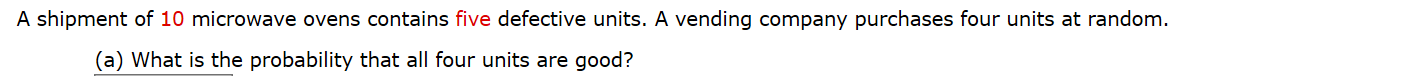 A shipment of 10 microwave ovens contains five defective units. A vending company purchases four units at random.
(a) What is the probability that all four units are good?
