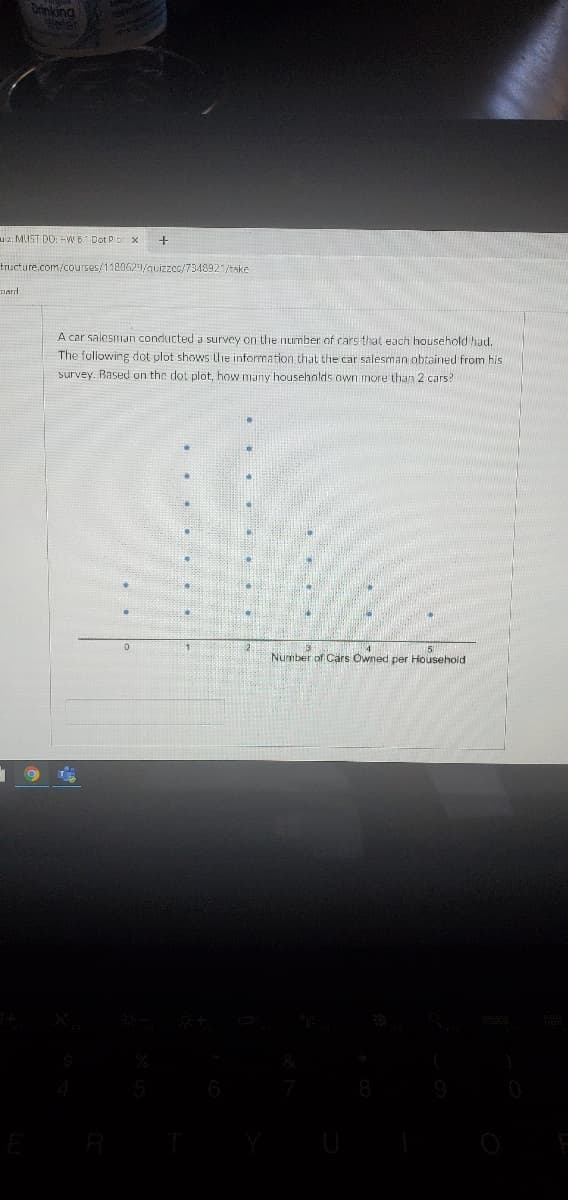 Orinking
uiz: MUST DO: -W 6 Dot P
tructure.com/courses/1180629/auizzes/7348921/take
nard
A car salesman conducted a survey on the number of cars that each household had.
The following dot plot shows the information that the car salesman obtained from his
survey. Rased on the dot plot, how many households own more than 2 cars?
Number of Cars Owned per Household
