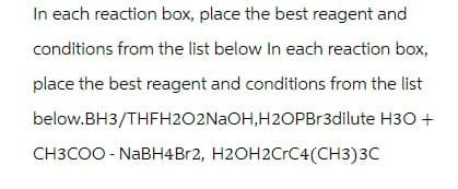 In each reaction box, place the best reagent and
conditions from the list below In each reaction box,
place the best reagent and conditions from the list
below.BH3/THFH2O2NaOH,H2OPBr3dilute H3O+
CH3COO - NaBH4Br2, H2OH2CrC4(CH3)3C