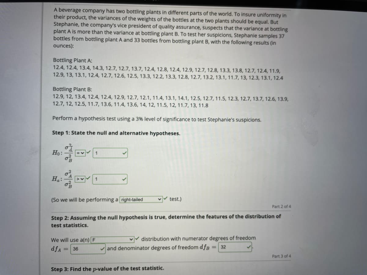 A beverage company has two bottling plants in different parts of the world. To insure uniformity in
their product, the variances of the weights of the bottles at the two plants should be equal. But
Stephanie, the company's vice president of quality assurance, suspects that the variance at bottling
plant A is more than the variance at bottling plant B. To test her suspicions, Stephanie samples 37
bottles from bottling plant A and 33 bottles from bottling plant B, with the following results (in
ounces):
Bottling Plant A:
12.4, 12.4, 13.4, 14.3, 12.7, 12.7, 13.7, 12.4, 12.8, 12.4, 12.9, 12.7, 12.8, 13.3, 13.8, 12.7, 12.4, 11.9,
12.9, 13, 13.1, 12.4, 12.7, 12.6, 12.5, 13.3, 12.2, 13.3, 12.8, 12.7, 13.2, 13.1, 11.7, 13, 12.3, 13.1, 12.4
Bottling Plant B:
12.9, 12, 13.4, 12.4, 12.4, 12.9, 12.7, 12.1, 11.4, 13.1, 14.1, 12.5, 12.7, 11.5, 12.3, 12.7, 13.7, 12.6, 13.9,
12.7, 12, 12.5, 11.7, 13.6, 11.4, 13.6, 14, 12, 11.5, 12, 11.7, 13, 11.8
Perform a hypothesis test using a 3% level of significance to test Stephanie's suspicions.
Step 1: State the null and alternative hypotheses.
Ho:
1
Ha:
>v 1
(So we will be performing a right-tailed
test.)
Part 2 of 4
Step 2: Assuming the null hypothesis is true, determine the features of the distribution of
test statistics.
We will use a(n) F
vv distribution with numerator degrees of freedom
dfA
and denominator degrees of freedom dfB = 32
36
Part 3 of 4
Step 3: Find the p-value of the test statistic.
