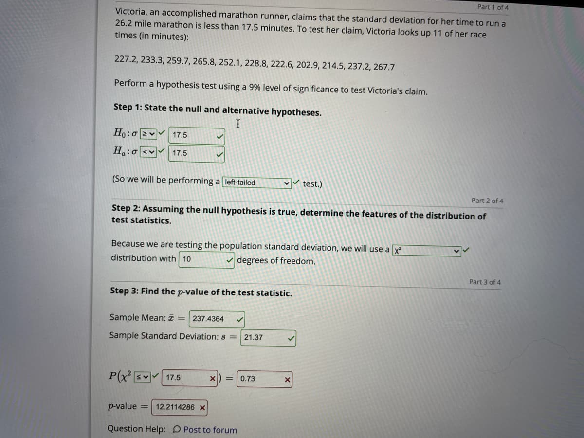 Part 1 of 4
Victoria, an accomplished marathon runner, claims that the standard deviation for her time to run a
26.2 mile marathon is less than 17.5 minutes. To test her claim, Victoria looks up 11 of her race
times (in minutes):
227.2, 233.3, 259.7, 265.8, 252.1, 228.8, 222.6, 202.9, 214.5, 237.2, 267.7
Perform a hypothesis test using a 9% level of significance to test Victoria's claim.
Step 1: State the null and alternative hypotheses.
Ho:o 2v 17.5
H:o <v 17.5
(So we will be performing a left-tailed
test.)
Part 2 of 4
Step 2: Assuming the null hypothesis is true, determine the features of the distribution of
test statistics.
Because we are testing the population standard deviation, we will use a x
distribution with 10
v degrees of freedom.
Part 3 of 4
Step 3: Find the p-value of the test statistic.
Sample Mean: T =
237.4364
Sample Standard Deviation: s =
21.37
P(x s 17.5
0.73
p-value =
12.2114286 ×
Question Help: D Post to forum
