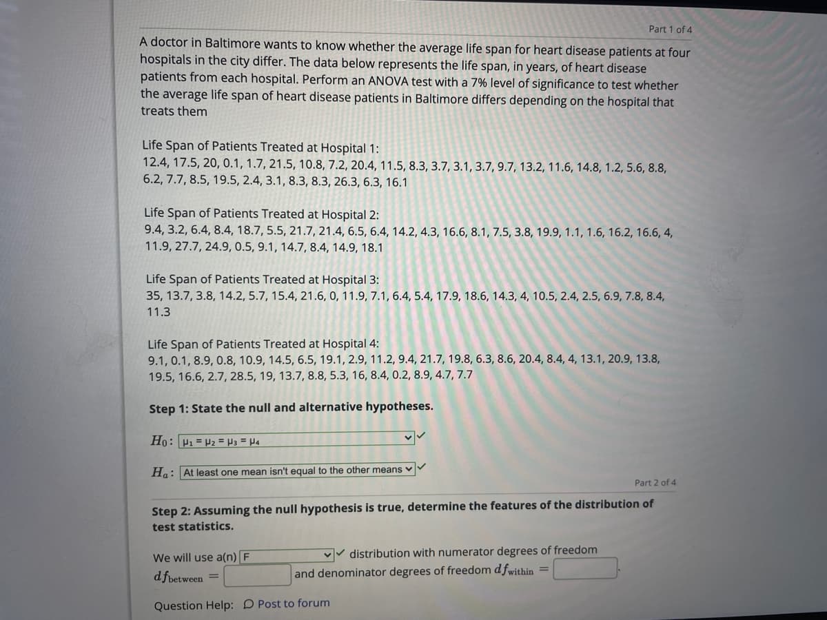 Part 1 of 4
A doctor in Baltimore wants to know whether the average life span for heart disease patients at four
hospitals in the city differ. The data below represents the life span, in years, of heart disease
patients from each hospital. Perform an ANOVA test with a 7% level of significance to test whether
the average life span of heart disease patients in Baltimore differs depending on the hospital that
treats them
Life Span of Patients Treated at Hospital 1:
12.4, 17.5, 20, 0.1, 1.7, 21.5, 10.8, 7.2, 20.4, 11.5, 8.3, 3.7, 3.1, 3.7, 9.7, 13.2, 11.6, 14.8, 1.2, 5.6, 8.8,
6.2, 7.7, 8.5, 19.5, 2.4, 3.1, 8.3, 8.3, 26.3, 6.3, 16.1
Life Span of Patients Treated at Hospital 2:
9.4, 3.2, 6.4, 8.4, 18.7, 5.5, 21.7, 21.4, 6.5, 6.4, 14.2, 4.3, 16.6, 8.1, 7.5, 3.8, 19.9, 1.1, 1.6, 16.2, 16.6, 4,
11.9, 27.7, 24.9, 0.5, 9.1, 14.7, 8.4, 14.9, 18.1
Life Span of Patients Treated at Hospital 3:
35, 13.7, 3.8, 14.2, 5.7, 15.4, 21.6, 0, 11.9, 7.1, 6.4, 5.4, 17.9, 18.6, 14.3, 4, 10.5, 2.4, 2.5, 6.9, 7.8, 8.4,
11.3
Life Span of Patients Treated at Hospital 4:
9.1, 0.1, 8.9, 0.8, 10.9, 14.5, 6.5, 19.1, 2.9, 11.2, 9.4, 21.7, 19.8, 6.3, 8.6, 20.4, 8.4, 4, 13.1, 20.9, 13.8,
19.5, 16.6, 2.7, 28.5, 19, 13.7, 8.8, 5.3, 16, 8.4, 0.2, 8.9, 4.7, 7.7
Step 1: State the null and alternative hypotheses.
Ho: P1 = P2 = P3 = H4
Ha: At least one mean isn't equal to the other means v
Part 2 of 4
Step 2: Assuming the null hypothesis is true, determine the features of the distribution of
test statistics.
We will use a(n) F
vv distribution with numerator degrees of freedom
d fbetween =
and denominator degrees of freedom d fwithin =
Question Help: D Post to forum
