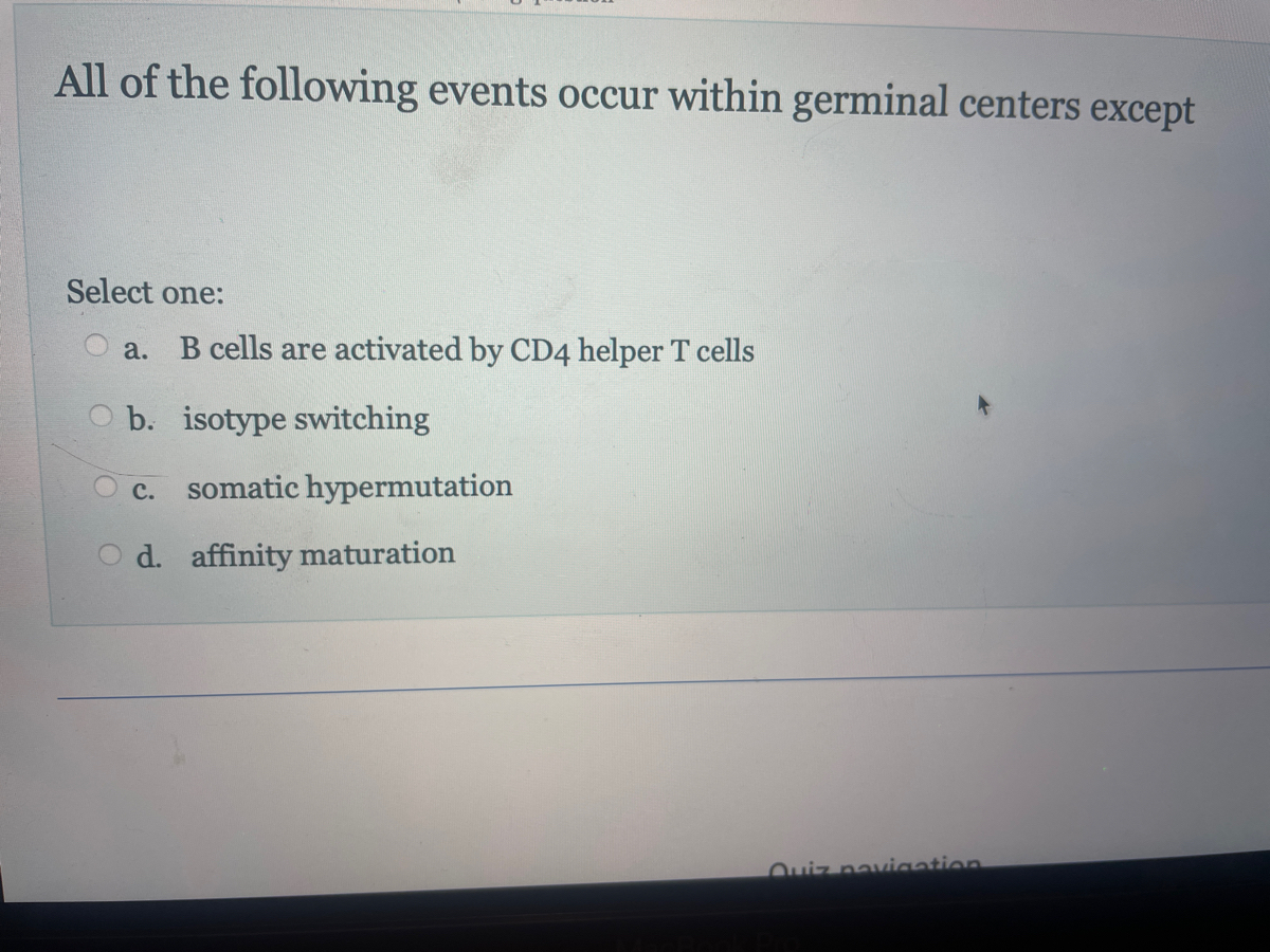 All of the following events occur within germinal centers except
Select one:
a. B cells are activated by CD4 helper T cells
b. isotype switching
C. somatic hypermutation
d. affinity maturation
Quiz navigation