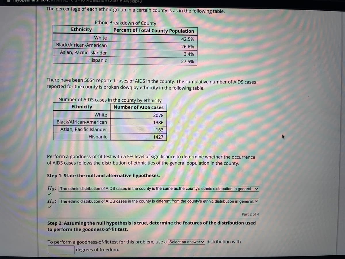 myupenm
7240150#/skip/3
The percentage of each ethnic group in a certain county is as in the following table.
Ethnic Breakdown of County
Ethnicity
Percent of Total County Population
White
42.5%
Black/African-American
26.6%
Asian, Pacific Islander
3.4%
Hispanic
27.5%
There have been 5054 reported cases of AIDS in the county. The cumulative number of AIDS cases
reported for the county is broken down by ethnicity in the following table.
Number of AIDS cases in the county by ethnicity
Ethnicity
Number of AIDS cases
White
2078
Black/African-American
1386
Asian, Pacific Islander
163
Hispanic
1427
Perform a goodness-of-fit test with a 5% level of significance to determine whether the occurrence
of AIDS cases follows the distribution of ethnicities of the general population in the county.
Step 1: State the null and alternative hypotheses.
Ho: The ethnic distribution of AIDS cases in the county is the same as.the county's ethnic distribution in general. v
Ha: The ethnic distribution of AIDS cases in the county is different from the county's ethnic distribution in general. v
Part 2 of 4
Step 2: Assuming the null hypothesis is true, determine the features of the distribution used
to perform the goodness-of-fit test.
To perform a goodness-of-fit test for this problem, use a Select an answer v distribution with
degrees of freedom.
