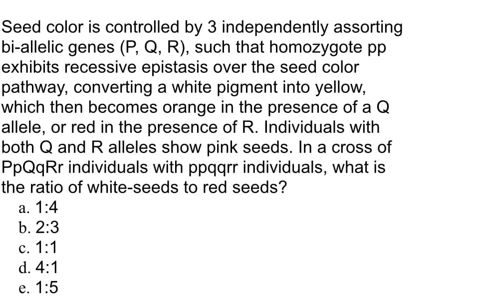 Seed color is controlled by 3 independently assorting
bi-allelic genes (P, Q, R), such that homozygote pp
exhibits recessive epistasis over the seed color
pathway, converting a white pigment into yellow,
which then becomes orange in the presence of a Q
allele, or red in the presence of R. Individuals with
both Q and R alleles show pink seeds. In a cross of
PpQqRr individuals with ppqqrr individuals, what is
the ratio of white-seeds to red seeds?
а. 1:4
b. 2:3
с. 1:1
d. 4:1
e. 1:5
