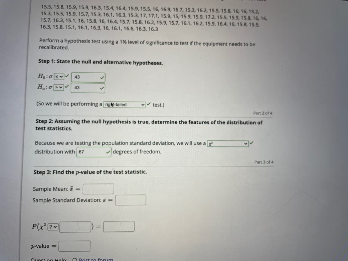 15.5, 15.8, 15.9, 15.9, 16.3, 15.4, 16.4, 15.9, 15.5, 16, 16.9, 16.7, 15.3, 16.2, 15.5, 15.8, 16, 16, 15.2,
15.3, 15.5, 15.9, 15.7, 15.3, 16.1, 16.3, 15.3, 17, 17.1, 15.9, 15, 15.9, 15.9, 17.2, 15.5, 15.9, 15.8, 16, 16,
15.7, 16.3, 15.1, 16, 15.8, 16, 16.4, 15.7, 15.8, 16.2, 15.9, 15.7, 16.1, 16.2, 15.9, 16.4, 16, 15.8, 15.5,
16.3, 15.8, 15.1, 16.1, 16.3, 16, 16.1, 16.6, 16.3, 16.3
Perform a hypothesis test using a 1% level of significance to test if the equipment needs to be
recalibrated.
Step 1: State the null and alternative hypotheses.
Ho:o sv 43
Ha:o>v 43
(So we will be performing a right-tailed
test.)
Part 2 of 4
Step 2: Assuming the null hypothesis is true, determine the features of the distribution of
test statistics.
Because we are testing the population standard deviation, we will use a x
distribution with 67
v degrees of freedom.
Part 3 of 4
Step 3: Find the p-value of the test statistic.
Sample Mean: =
Sample Standard Deviation: s =
P(x ?v
p-value =
Question Help: O Post to forum
