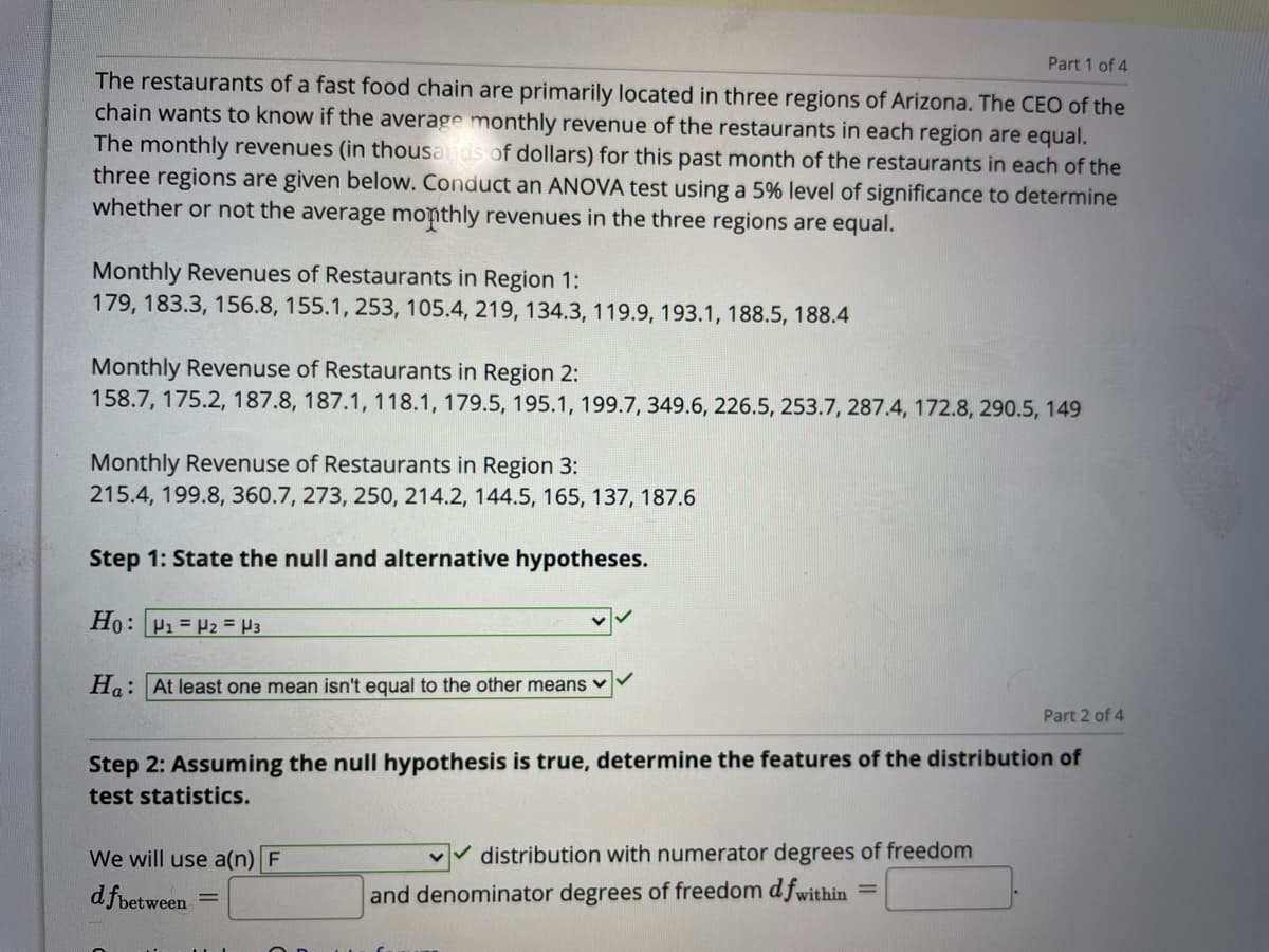 Part 1 of 4
The restaurants of a fast food chain are primarily located in three regions of Arizona. The CEO of the
chain wants to know if the average monthly revenue of the restaurants in each region are equal.
The monthly revenues (in thousads of dollars) for this past month of the restaurants in each of the
three regions are given below. Conduct an ANOVA test using a 5% level of significance to determine
whether or not the average monthly revenues in the three regions are equal.
Monthly Revenues of Restaurants in Region 1:
179, 183.3, 156.8, 155.1, 253, 105.4, 219, 134.3, 119.9, 193.1, 188.5, 188.4
Monthly Revenuse of Restaurants in Region 2:
158.7, 175.2, 187.8, 187.1, 118.1, 179.5, 195.1, 199.7, 349.6, 226.5, 253.7, 287.4, 172.8, 290.5, 149
Monthly Revenuse of Restaurants in Region 3:
215.4, 199.8, 360.7, 273, 250, 214.2, 144.5, 165, 137, 187.6
Step 1: State the null and alternative hypotheses.
Ho: P1 = P2 = H3
Ha: At least one mean isn't equal to the other means v
Part 2 of 4
Step 2: Assuming the null hypothesis is true, determine the features of the distribution of
test statistics.
We will use a(n) F
distribution with numerator degrees of freedom
d fbetween
and denominator degrees of freedom d fwithin =
