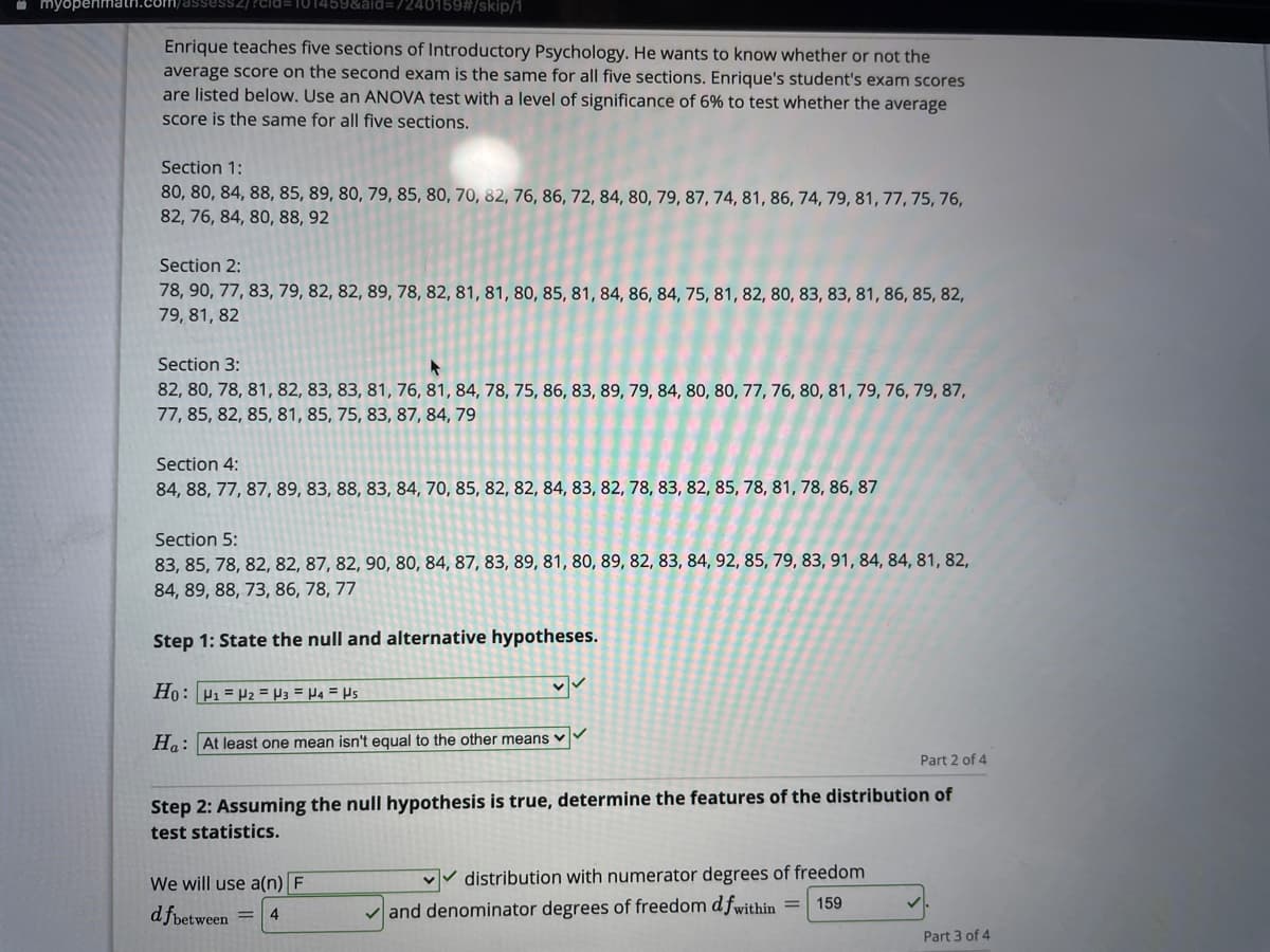 i myopenmat
240159#/skip/1
Enrique teaches five sections of Introductory Psychology. He wants to know whether or not the
average score on the second exam is the same for all five sections. Enrique's student's exam scores
are listed below. Use an ANOVA test with a level of significance of 6% to test whether the average
score is the same for all five sections.
Section 1:
80, 80, 84, 88, 85, 89, 80, 79, 85, 80, 70, 82, 76, 86, 72, 84, 80, 79, 87, 74, 81, 86, 74, 79, 81, 77, 75, 76,
82, 76, 84, 80, 88, 92
Section 2:
78, 90, 77, 83, 79, 82, 82, 89, 78, 82, 81, 81, 80, 85, 81, 84, 86, 84, 75, 81, 82, 80, 83, 83, 81, 86, 85, 82,
79, 81, 82
Section 3:
82, 80, 78, 81, 82, 83, 83, 81, 76, 81, 84, 78, 75, 86, 83, 89, 79, 84, 80, 80, 77, 76, 80, 81, 79, 76, 79, 87,
77, 85, 82, 85, 81, 85, 75, 83, 87, 84, 79
Section 4:
84, 88, 77, 87, 89, 83, 88, 83, 84, 70, 85, 82, 82, 84, 83, 82, 78, 83, 82, 85, 78, 81, 78, 86, 87
Section 5:
83, 85, 78, 82, 82, 87, 82, 90, 80, 84, 87, 83, 89, 81, 80, 89, 82, 83, 84, 92, 85, 79, 83, 91, 84, 84, 81, 82,
84, 89, 88, 73, 86, 78, 77
Step 1: State the null and alternative hypotheses.
Ho: P1 = P2 = P3 = P4 = Ps
Ha: At least one mean isn't equal to the other means v
Part 2 of 4
Step 2: Assuming the null hypothesis is true, determine the features of the distribution of
test statistics.
We will use a(n) F
vv distribution with numerator degrees of freedom
159
d fpetween
and denominator degrees of freedom d fwithin =
4
Part 3 of 4
