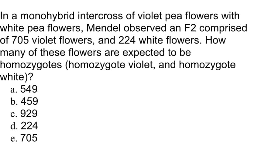 In a monohybrid intercross of violet pea flowers with
white pea flowers, Mendel observed an F2 comprised
of 705 violet flowers, and 224 white flowers. How
many of these flowers are expected to be
homozygotes (homozygote violet, and homozygote
white)?
а. 549
b. 459
с. 929
d. 224
е. 705
