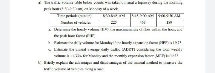 a) The traffic volume table below counts was taken on rural a highway during the morning
peak hour (8:30-9:30 am) on Monday of a week.
Time periods (minute)
Number of vehicles
a. Determine the hourly volume (HV), the maximum rate of flow within the hour, and
8:30-8:45 AM
8:45-9:00 AM 9:00-9:30 AM
225
463
189
the peak hour factor (PHF).
b. Estimate the daily volume for Monday if the hourly expansion factor (HEF) is 19.75.
c. Estimate the annual average daily traffic (ADDT) considering the total weekly
volume is 11.33% for Monday and the monthly expansion factor (MEF) is 0.632.
b) Briefly explain the advantages and disadvantages of the manual method to measure the
traffic volume of vehicles along a road.
