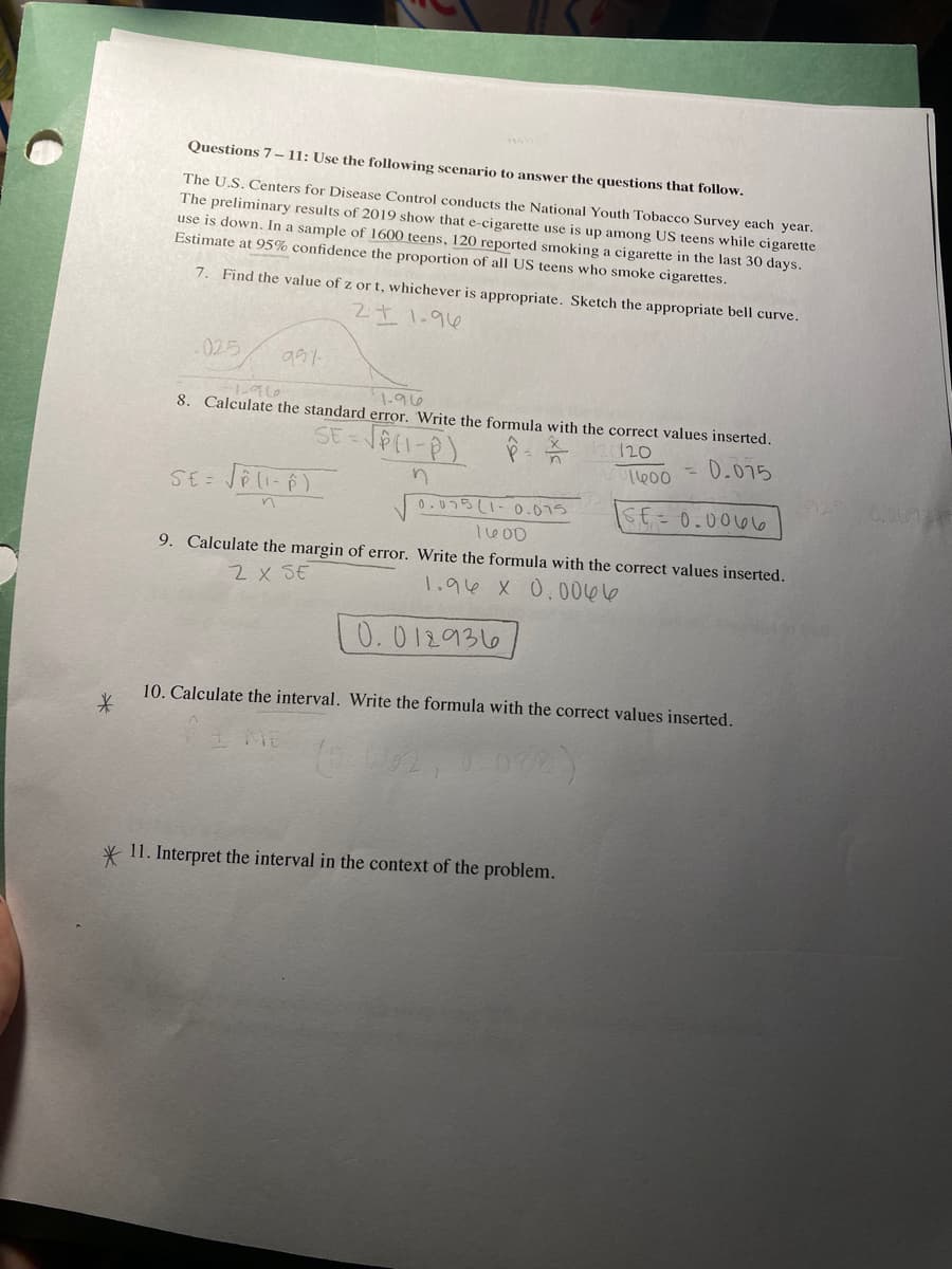 *
Questions 7-11: Use the following scenario to answer the questions that follow.
The U.S. Centers for Disease Control conducts the National Youth Tobacco Survey each year.
The preliminary results of 2019 show that e-cigarette use is up among US teens while cigarette
use is down. In a sample of 1600 teens, 120 reported smoking a cigarette in the last 30 days.
Estimate at 95% confidence the proportion of all US teens who smoke cigarettes.
7. Find the value of z or t, whichever is appropriate. Sketch the appropriate bell curve.
211.96
-025
991-
-1-96
1.96
8. Calculate the standard error. Write the formula with the correct values inserted.
SE=√(1-P)
120
= 0.075
SE=0.0066
n
SE= √(1-6)
0.075 (1-0.075
1600
9. Calculate the margin of error. Write the formula with the correct values inserted.
2 X SE
1.96 X 0.0066
0.012936
10. Calculate the interval. Write the formula with the correct values inserted.
(0.0162,
1600
* 11. Interpret the interval in the context of the problem.
0.00724
