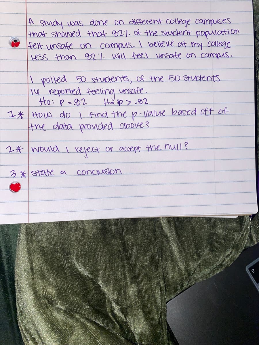 A study was done on different college campuses.
that showed that 82% of the student population
felt unsafe on campus. I believe at my college.
less than 92%. will feel unsate on campus.
I polled 50 students of the 50 students.
16 reported feeling
Ho: P = 82
unsafe.
Ha>.82
1* How do I find the p-value based off of
the data provided above?
2* would I
or accept the null?
3* state a
reject
conclusion
3