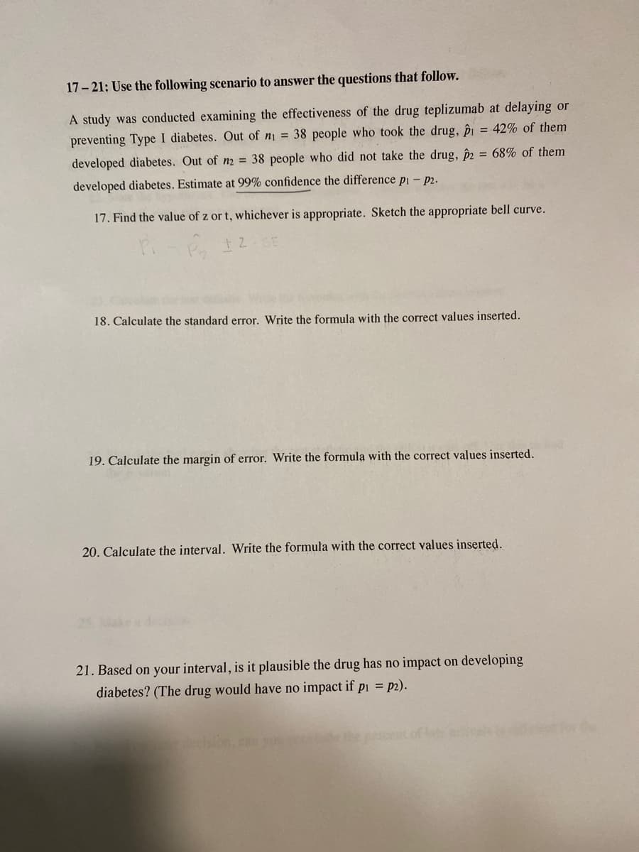 17-21: Use the following scenario to answer the questions that follow.
A study was conducted examining the effectiveness of the drug teplizumab at delaying or
preventing Type I diabetes. Out of n₁ = 38 people who took the drug, p = 42% of them
developed diabetes. Out of n2 = 38 people who did not take the drug, p2 = 68% of them
developed diabetes. Estimate at 99% confidence the difference p₁ - p2.
17. Find the value of z or t, whichever is appropriate. Sketch the appropriate bell curve.
PP 12 SE
18. Calculate the standard error. Write the formula with the correct values inserted.
19. Calculate the margin of error. Write the formula with the correct values inserted.
20. Calculate the interval. Write the formula with the correct values inserted.
21. Based on your interval, is it plausible the drug has no impact on developing
diabetes? (The drug would have no impact if p₁=p2).
decision, can you