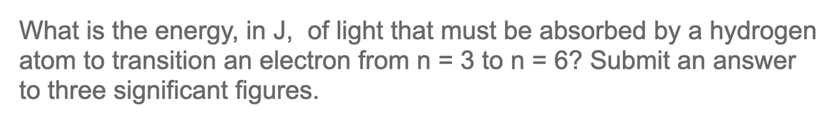 What is the energy, in J, of light that must be absorbed by a hydrogen
atom to transition an electron from n = 3 to n = 6? Submit an answer
to three significant figures.