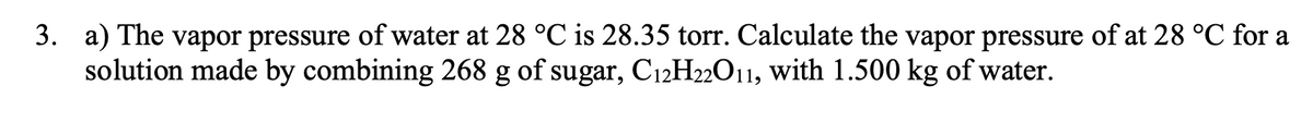 3. a) The vapor pressure of water at 28 °C is 28.35 torr. Calculate the vapor pressure of at 28 °C for a
solution made by combining 268 g of sugar, C12H22O11, with 1.500 kg of water.