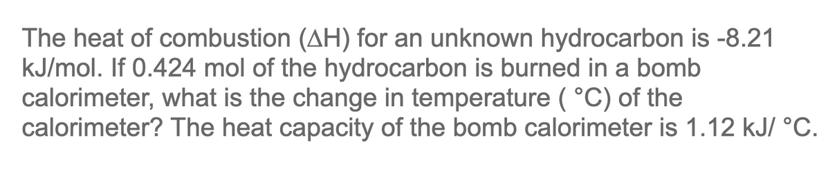 The heat of combustion (AH) for an unknown hydrocarbon is -8.21
kJ/mol. If 0.424 mol of the hydrocarbon is burned in a bomb
calorimeter, what is the change in temperature (°C) of the
calorimeter? The heat capacity of the bomb calorimeter is 1.12 kJ/ °C.