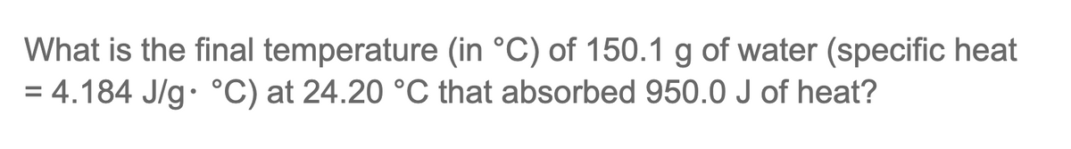 What is the final temperature (in °C) of 150.1 g of water (specific heat
= 4.184 J/g °C) at 24.20 °C that absorbed 950.0 J of heat?